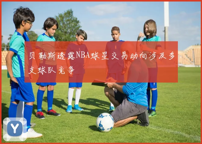 贝勒斯透露NBA球星交易动向涉及多支球队竞争