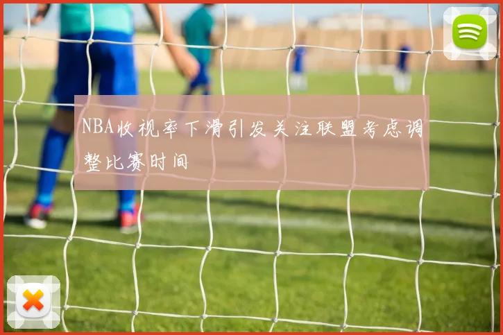 NBA收视率下滑引发关注联盟考虑调整比赛时间