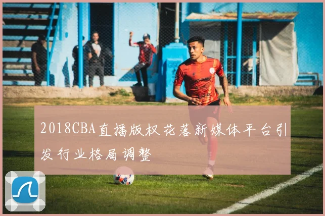 2018CBA直播版权花落新媒体平台引发行业格局调整