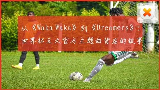 从《Waka Waka》到《Dreamers》：世界杯五大官方主题曲背后的故事