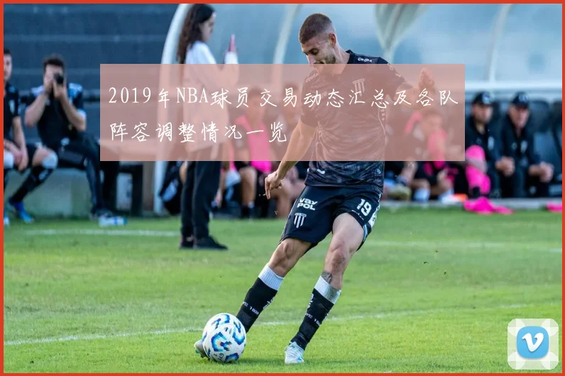 2019年NBA球员交易动态汇总及各队阵容调整情况一览