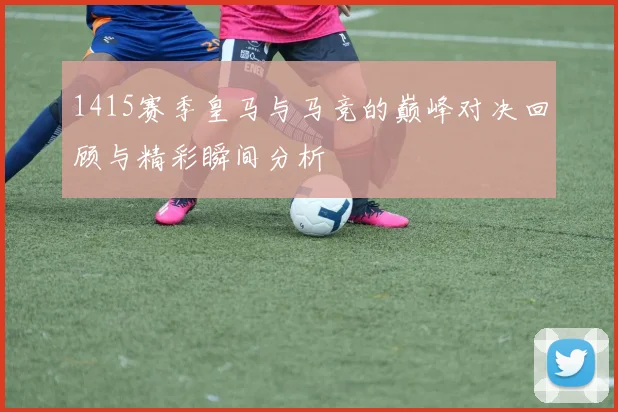 1415赛季皇马与马竞的巅峰对决回顾与精彩瞬间分析